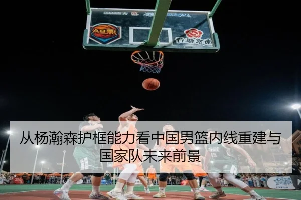 从杨瀚森护框能力看中国男篮内线重建与国家队未来前景