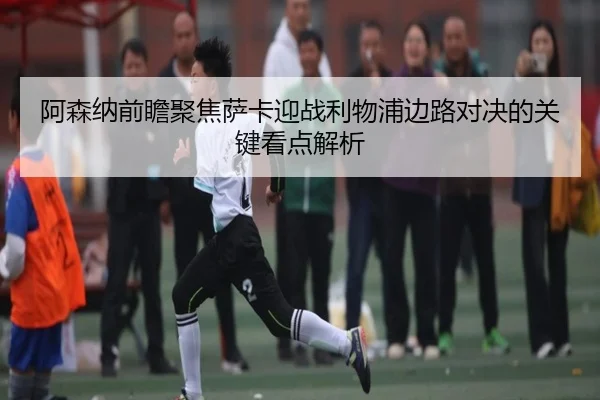 阿森纳前瞻聚焦萨卡迎战利物浦边路对决的关键看点解析