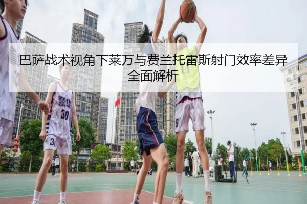 巴萨战术视角下莱万与费兰托雷斯射门效率差异全面解析 | kaiyun