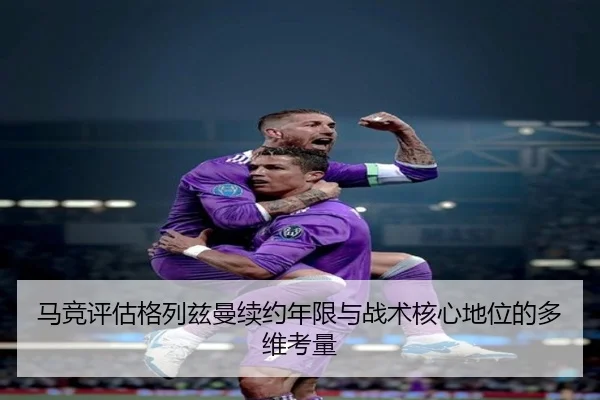 马竞评估格列兹曼续约年限与战术核心地位的多维考量