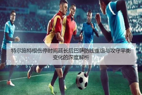 特尔施特根伤停时间延长后巴萨防线重组与攻守平衡变化的深度解析